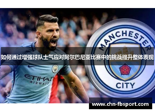 如何通过增强球队士气应对阿尔巴尼亚比赛中的挑战提升整体表现