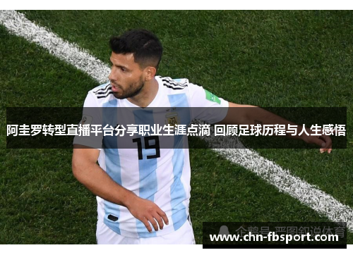 阿圭罗转型直播平台分享职业生涯点滴 回顾足球历程与人生感悟