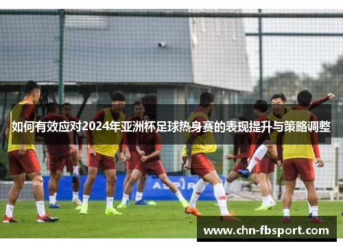 如何有效应对2024年亚洲杯足球热身赛的表现提升与策略调整