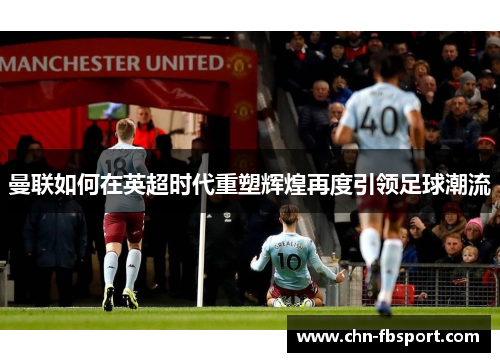 曼联如何在英超时代重塑辉煌再度引领足球潮流