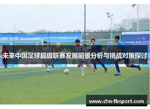 未来中国足球超级联赛发展前景分析与挑战对策探讨 未来中国足球超级联赛发展前景分析与挑战对策探讨