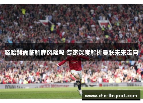 滕哈赫面临解雇风险吗 专家深度解析曼联未来走向