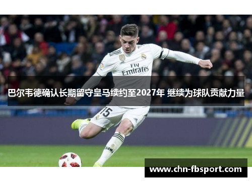 巴尔韦德确认长期留守皇马续约至2027年 继续为球队贡献力量