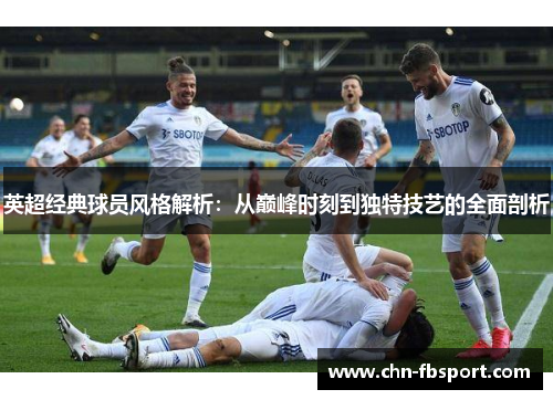 英超经典球员风格解析:从巅峰时刻到独特技艺的全面剖析 英超经典球员风格解析:从巅峰时刻到独特技艺的全面剖析
